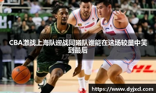 CBA激战上海队迎战同曦队谁能在这场较量中笑到最后